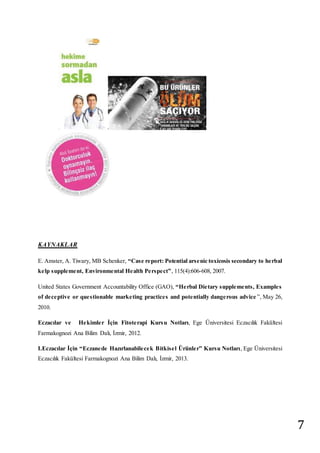 7 
KAYNAKLAR 
E. Amster, A. Tiwary, MB Schenker, “Cas e re port: Potential ars e nic toxicosis secondary to he rbal 
ke lp s uppleme nt, Environme ntal He alth Pe rs pe ct” , 115(4):606-608, 2007. 
United States Government Accountability Office (GAO), “He rbal Die tary s uppleme nts , Example s 
of deceptive or questionable marketing practices and potentially dangerous advice ”, May 26, 
2010. 
Eczacılar ve He kimle r İçin Fitote rapi Kursu Notları, Ege Üniversitesi Eczacılık Fakültesi 
Farmakognozi Ana Bilim Dalı, İzmir, 2012. 
I.Eczacılar İçin “Eczane de Hazırlanabile ce k Bitkis e l Ürünle r” Kurs u Notları, Ege Üniversitesi 
Eczacılık Fakültesi Farmakognozi Ana Bilim Dalı, İzmir, 2013. 
 