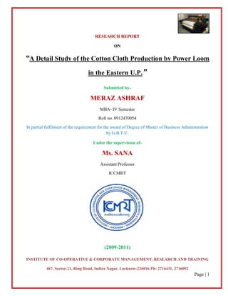 RESEARCH REPORT

                                                ON

“A Detail Study of the Cotton Cloth Production by Power Loom
                                  in the Eastern U.P.”

                                          Submitted by-

                                   MERAZ ASHRAF
                                        MBA- IV Semester
                                        Roll no. 0912470054
In partial fulfilment of the requirement for the award of Degree of Master of Business Administration
                                               by G.B.T.U.

                                     Under the supervision of-

                                          Ms. SANA
                                        Assistant Professor
                                             ICCMRT




                                           (2009-2011)

INSTITUTE OF CO-OPERATIVE & CORPORATE MANAGEMENT, RESEARCH AND TRAINING

           467, Sector-21, Ring Road, Indira Nagar, Lucknow-226016 Ph: 2716431, 2716092
                                                                                             Page | 1
 