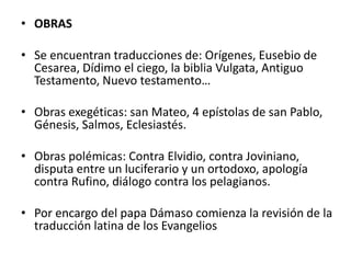 • OBRAS
• Se encuentran traducciones de: Orígenes, Eusebio de
Cesarea, Dídimo el ciego, la biblia Vulgata, Antiguo
Testamento, Nuevo testamento…
• Obras exegéticas: san Mateo, 4 epístolas de san Pablo,
Génesis, Salmos, Eclesiastés.
• Obras polémicas: Contra Elvidio, contra Joviniano,
disputa entre un luciferario y un ortodoxo, apología
contra Rufino, diálogo contra los pelagianos.
• Por encargo del papa Dámaso comienza la revisión de la
traducción latina de los Evangelios
 