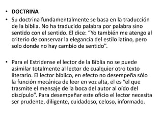 • DOCTRINA
• Su doctrina fundamentalmente se basa en la traducción
de la biblia. No ha traducido palabra por palabra sino
sentido con el sentido. El dice: “Yo también me atengo al
criterio de conservar la elegancia del estilo latino, pero
solo donde no hay cambio de sentido”.
• Para el Estridense el lector de la Biblia no se puede
asimilar totalmente al lector de cualquier otro texto
literario. El lector bíblico, en efecto no desempeña sólo
la función mecánica de leer en voz alta, el es “el que
trasmite el mensaje de la boca del autor al oído del
discípulo”. Para desempeñar este oficio el lector necesita
ser prudente, diligente, cuidadoso, celoso, informado.
 