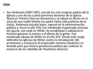 VIDA
• San Ambrosio (340?-397), uno de los más insignes padres de la
Iglesia y uno de los cuatro primeros doctores de la Iglesia.
Nació en Tréveris (hoy en Alemania) y se educó en Roma en el
seno de una noble familia (su padre había sido prefecto de la
Galia). Ambrosio estudió leyes, ingresó en la administración
pública y, hacia el año 370, fue nombrado magistrado consular
de Liguria, con sede en Milán. Su amabilidad y sabiduría le
hicieron ganarse la estima y el afecto de la gente. Fue
nombrado obispo de Milán en el año 374. Desde este cargo
defendió las iglesias de Milán contra la introducción del
arrianismo y convenció al emperador romano Teodosio I el
Grande para que hiciera penitencia pública por ordenar la
masacre de los rebeldes de Tesalónica (Grecia).
 