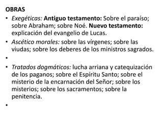 OBRAS
• Exegéticas: Antiguo testamento: Sobre el paraíso;
sobre Abraham; sobre Noé. Nuevo testamento:
explicación del evangelio de Lucas.
• Ascético morales: sobre las vírgenes; sobre las
viudas; sobre los deberes de los ministros sagrados.
•
• Tratados dogmáticos: lucha arriana y catequización
de los paganos; sobre el Espíritu Santo; sobre el
misterio de la encarnación del Señor; sobre los
misterios; sobre los sacramentos; sobre la
penitencia.
•
 