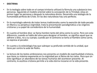 • DOCTRINA
• En la teología sobre todo en el campo trinitario utilizará la fórmula una substancia tres
personas. Siguiendo el modelo oriental sobre la concepción de la Trinidad, sitúa en
primer lugar las personas y después la naturaleza divina. Desarrolla una teología de la
humanidad perfecta de Cristo. En las dos naturalezas hay uno perfecto.
• En la mariología además de tratar temas tradicionales como la exención de todo pecado
en María y su perpetua virginidad, trata la presentación paradigmática a las vírgenes
cristianas y su papel de corredentora de la humanidad.
• En cuanto al hombre dice: se llama hombre tanto del alma como la carne. Pero con esta
diferencia: cuando se habla del alma para designar al hombre, se significa aquel que se
adhiere a Dios, no a su cuerpo; cuando por el contrario se toma al hombre como carne,
se expresa al pecador.
• En cuanto a la eclesiología hay que subrayar su profundo sentido de la unidad, que
tiene por centro la sede de Pedro.
• La lectura de los textos ambrosianos nos presenta un modelo de espiritualidad cristiana,
que tiene su máximo exponente en la virginidad por el Reino de los cielos. Pero que sin
esto signifique un abandono de las tareas humanas del acontecer presente. Al
contrario, la ascética cristiana permite a la vida eterna incoarse en la vida presente.
 