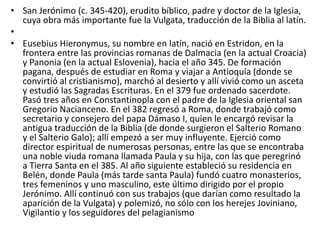 • San Jerónimo (c. 345-420), erudito bíblico, padre y doctor de la Iglesia,
cuya obra más importante fue la Vulgata, traducción de la Biblia al latín.
•
• Eusebius Hieronymus, su nombre en latín, nació en Estridon, en la
frontera entre las provincias romanas de Dalmacia (en la actual Croacia)
y Panonia (en la actual Eslovenia), hacia el año 345. De formación
pagana, después de estudiar en Roma y viajar a Antioquía (donde se
convirtió al cristianismo), marchó al desierto y allí vivió como un asceta
y estudió las Sagradas Escrituras. En el 379 fue ordenado sacerdote.
Pasó tres años en Constantinopla con el padre de la Iglesia oriental san
Gregorio Nacianceno. En el 382 regresó a Roma, donde trabajó como
secretario y consejero del papa Dámaso I, quien le encargó revisar la
antigua traducción de la Biblia (de donde surgieron el Salterio Romano
y el Salterio Galo); allí empezó a ser muy influyente. Ejerció como
director espiritual de numerosas personas, entre las que se encontraba
una noble viuda romana llamada Paula y su hija, con las que peregrinó
a Tierra Santa en el 385. Al año siguiente estableció su residencia en
Belén, donde Paula (más tarde santa Paula) fundó cuatro monasterios,
tres femeninos y uno masculino, este último dirigido por el propio
Jerónimo. Allí continuó con sus trabajos (que darían como resultado la
aparición de la Vulgata) y polemizó, no sólo con los herejes Joviniano,
Vigilantio y los seguidores del pelagianismo
 