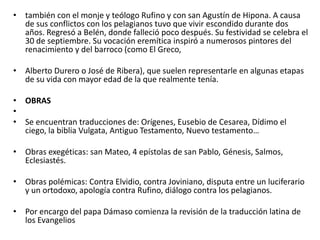 • también con el monje y teólogo Rufino y con san Agustín de Hipona. A causa
de sus conflictos con los pelagianos tuvo que vivir escondido durante dos
años. Regresó a Belén, donde falleció poco después. Su festividad se celebra el
30 de septiembre. Su vocación eremítica inspiró a numerosos pintores del
renacimiento y del barroco (como El Greco,
• Alberto Durero o José de Ribera), que suelen representarle en algunas etapas
de su vida con mayor edad de la que realmente tenía.
• OBRAS
•
• Se encuentran traducciones de: Orígenes, Eusebio de Cesarea, Dídimo el
ciego, la biblia Vulgata, Antiguo Testamento, Nuevo testamento…
• Obras exegéticas: san Mateo, 4 epístolas de san Pablo, Génesis, Salmos,
Eclesiastés.
• Obras polémicas: Contra Elvidio, contra Joviniano, disputa entre un luciferario
y un ortodoxo, apología contra Rufino, diálogo contra los pelagianos.
• Por encargo del papa Dámaso comienza la revisión de la traducción latina de
los Evangelios
 