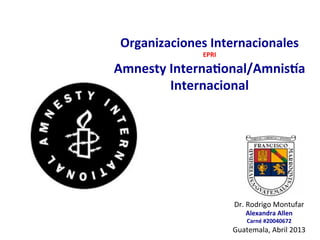  
	
  
Organizaciones	
  Internacionales	
  
EPRI	
  
Amnesty	
  Interna6onal/Amnis8a	
  
Internacional	
  
Dr.	
  Rodrigo	
  Montufar	
  
Alexandra	
  Allen	
  
Carné	
  #20040672	
  
Guatemala,	
  Abril	
  2013	
  
 