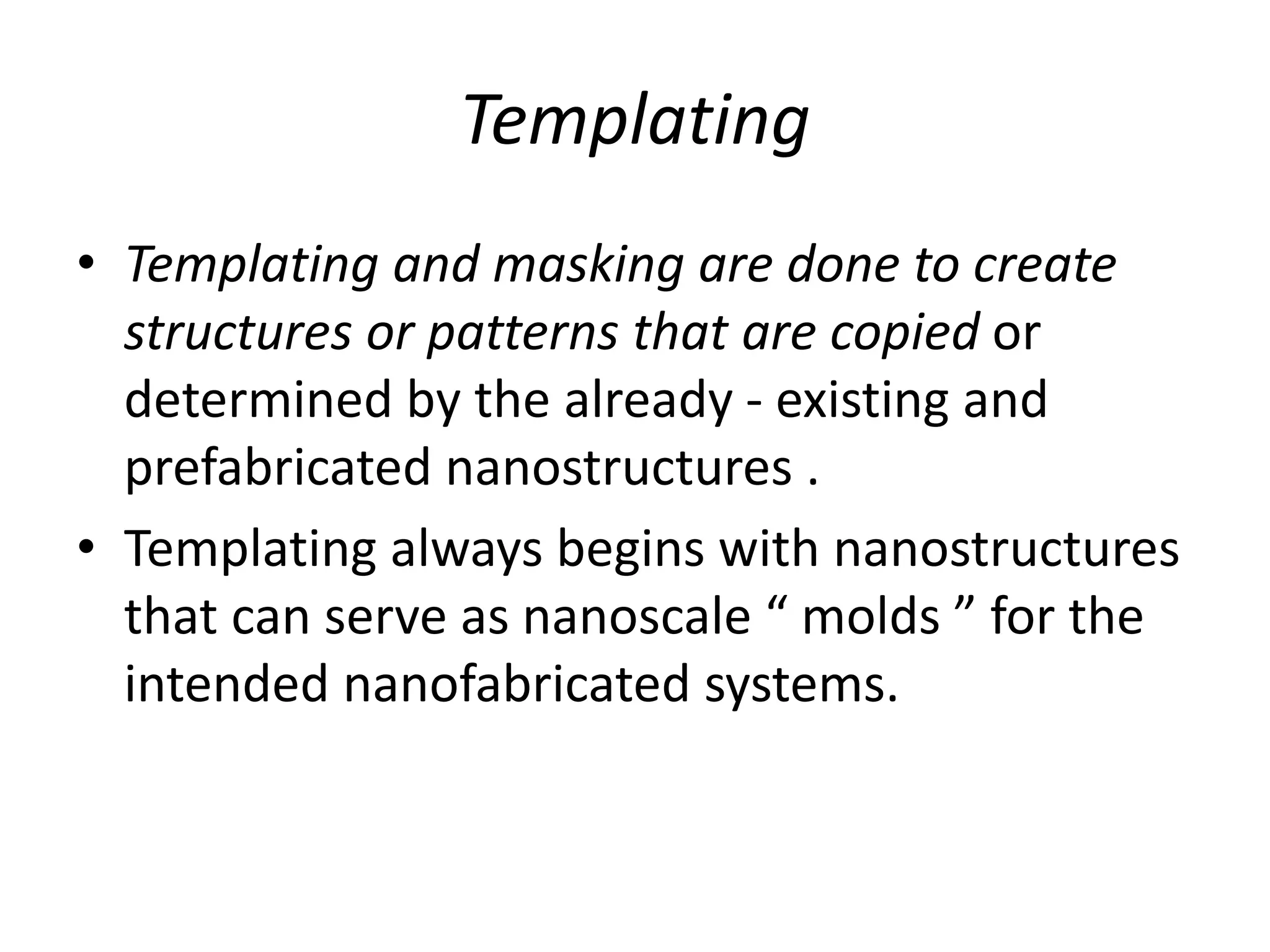 Templating
• Templating and masking are done to create
structures or patterns that are copied or
determined by the already - existing and
prefabricated nanostructures .
• Templating always begins with nanostructures
that can serve as nanoscale “ molds ” for the
intended nanofabricated systems.
 