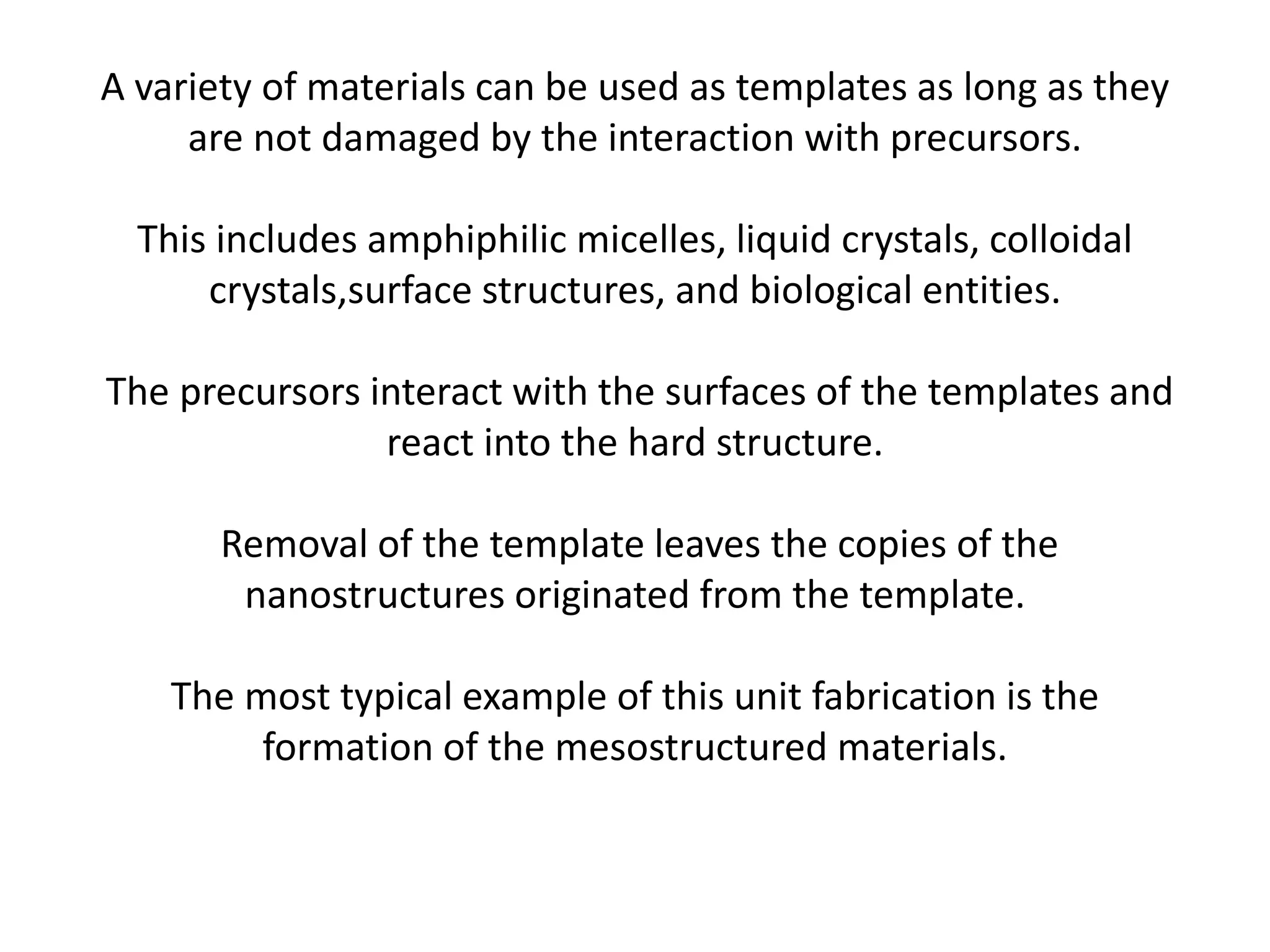 A variety of materials can be used as templates as long as they
are not damaged by the interaction with precursors.
This includes amphiphilic micelles, liquid crystals, colloidal
crystals,surface structures, and biological entities.
The precursors interact with the surfaces of the templates and
react into the hard structure.
Removal of the template leaves the copies of the
nanostructures originated from the template.
The most typical example of this unit fabrication is the
formation of the mesostructured materials.
 