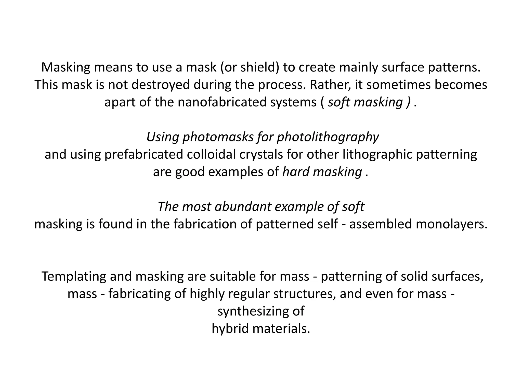Masking means to use a mask (or shield) to create mainly surface patterns.
This mask is not destroyed during the process. Rather, it sometimes becomes
apart of the nanofabricated systems ( soft masking ) .
Using photomasks for photolithography
and using prefabricated colloidal crystals for other lithographic patterning
are good examples of hard masking .
The most abundant example of soft
masking is found in the fabrication of patterned self - assembled monolayers.
Templating and masking are suitable for mass - patterning of solid surfaces,
mass - fabricating of highly regular structures, and even for mass -
synthesizing of
hybrid materials.
 