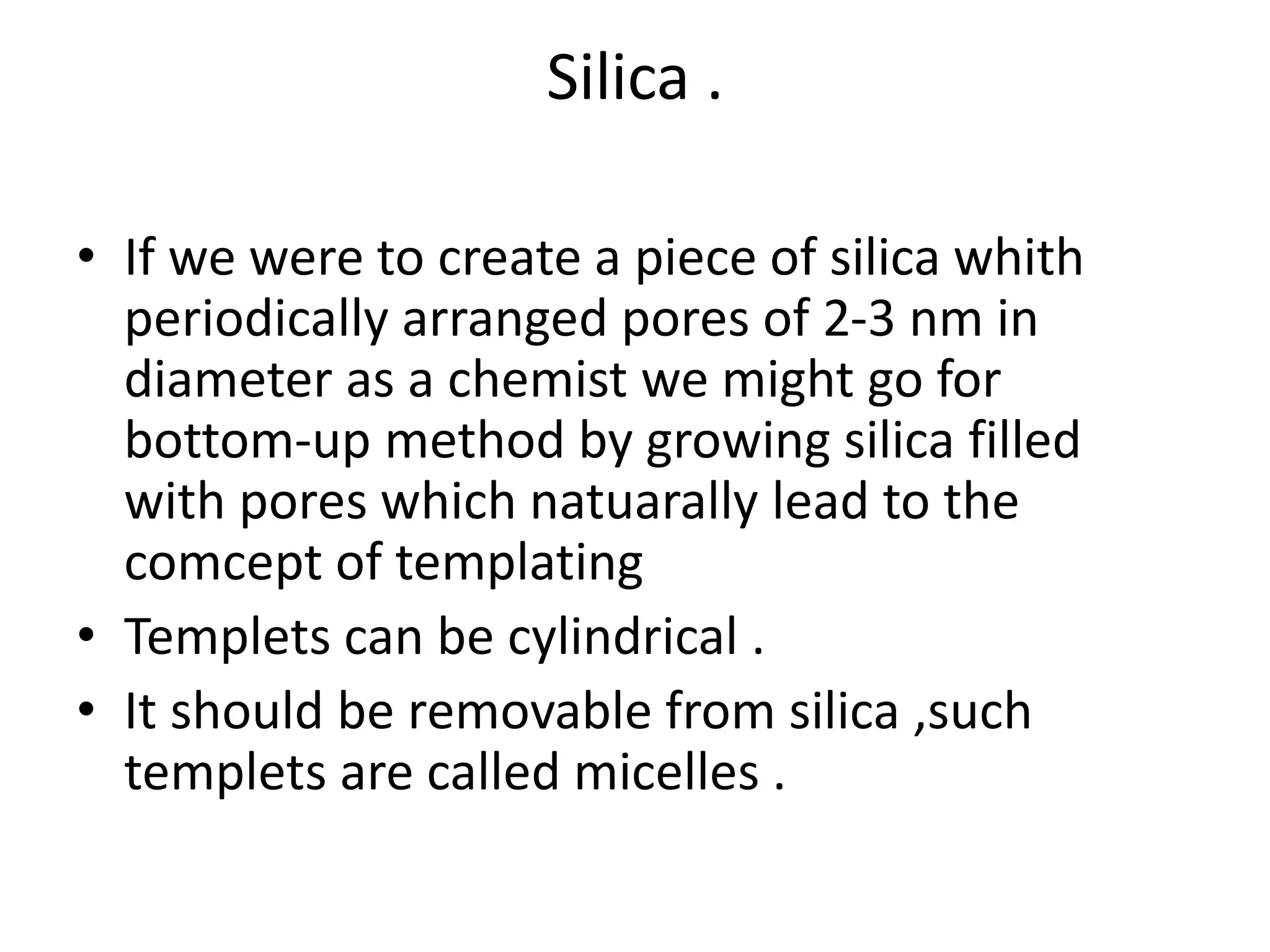 Silica .
• If we were to create a piece of silica whith
periodically arranged pores of 2-3 nm in
diameter as a chemist we might go for
bottom-up method by growing silica filled
with pores which natuarally lead to the
comcept of templating
• Templets can be cylindrical .
• It should be removable from silica ,such
templets are called micelles .
 