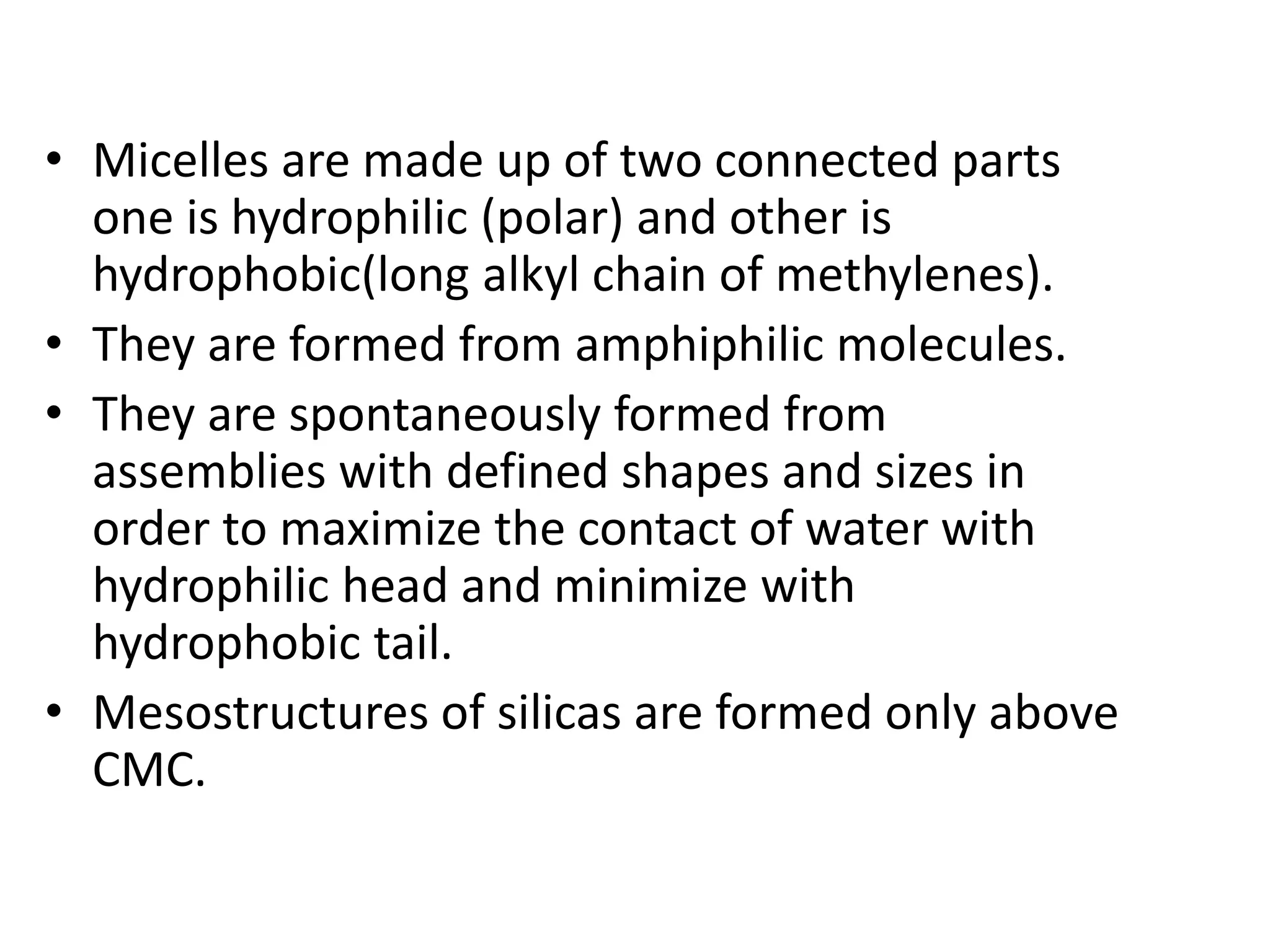 • Micelles are made up of two connected parts
one is hydrophilic (polar) and other is
hydrophobic(long alkyl chain of methylenes).
• They are formed from amphiphilic molecules.
• They are spontaneously formed from
assemblies with defined shapes and sizes in
order to maximize the contact of water with
hydrophilic head and minimize with
hydrophobic tail.
• Mesostructures of silicas are formed only above
CMC.
 