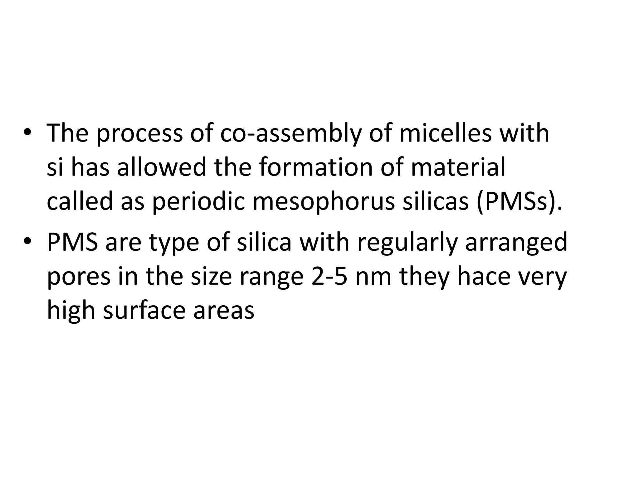 • The process of co-assembly of micelles with
si has allowed the formation of material
called as periodic mesophorus silicas (PMSs).
• PMS are type of silica with regularly arranged
pores in the size range 2-5 nm they hace very
high surface areas
 