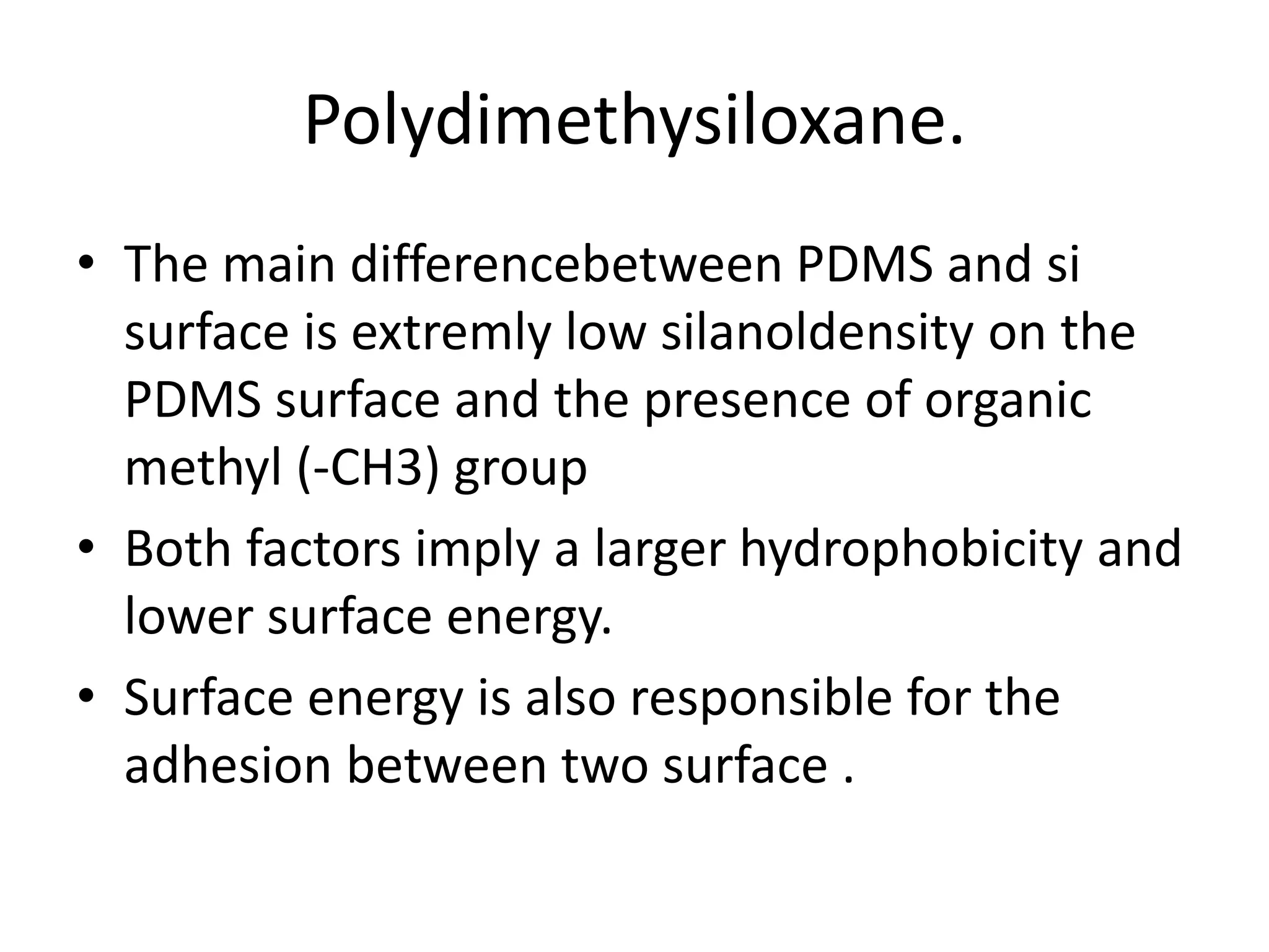 Polydimethysiloxane.
• The main differencebetween PDMS and si
surface is extremly low silanoldensity on the
PDMS surface and the presence of organic
methyl (-CH3) group
• Both factors imply a larger hydrophobicity and
lower surface energy.
• Surface energy is also responsible for the
adhesion between two surface .
 