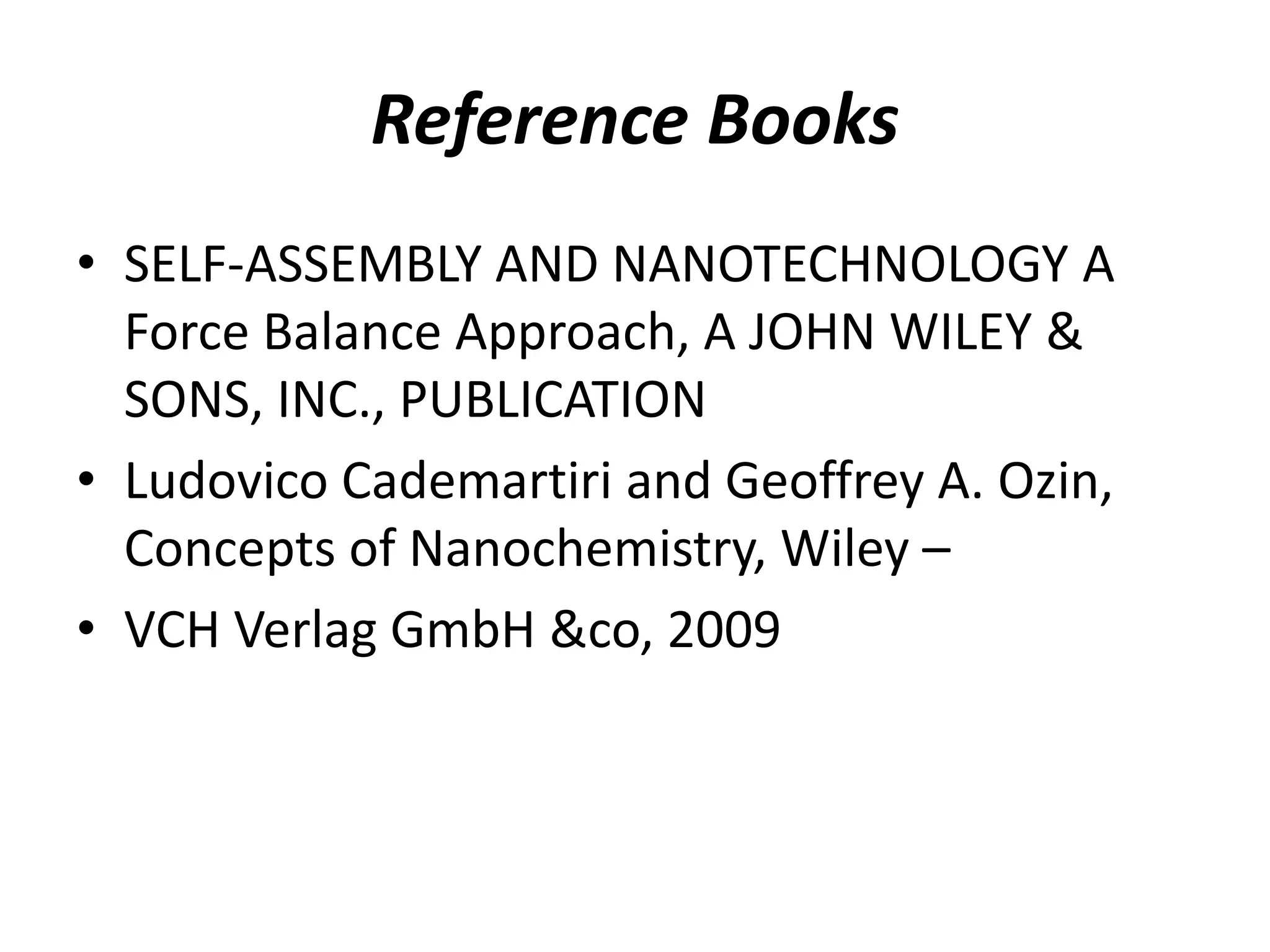 Reference Books
• SELF-ASSEMBLY AND NANOTECHNOLOGY A
Force Balance Approach, A JOHN WILEY &
SONS, INC., PUBLICATION
• Ludovico Cademartiri and Geoffrey A. Ozin,
Concepts of Nanochemistry, Wiley –
• VCH Verlag GmbH &co, 2009
 