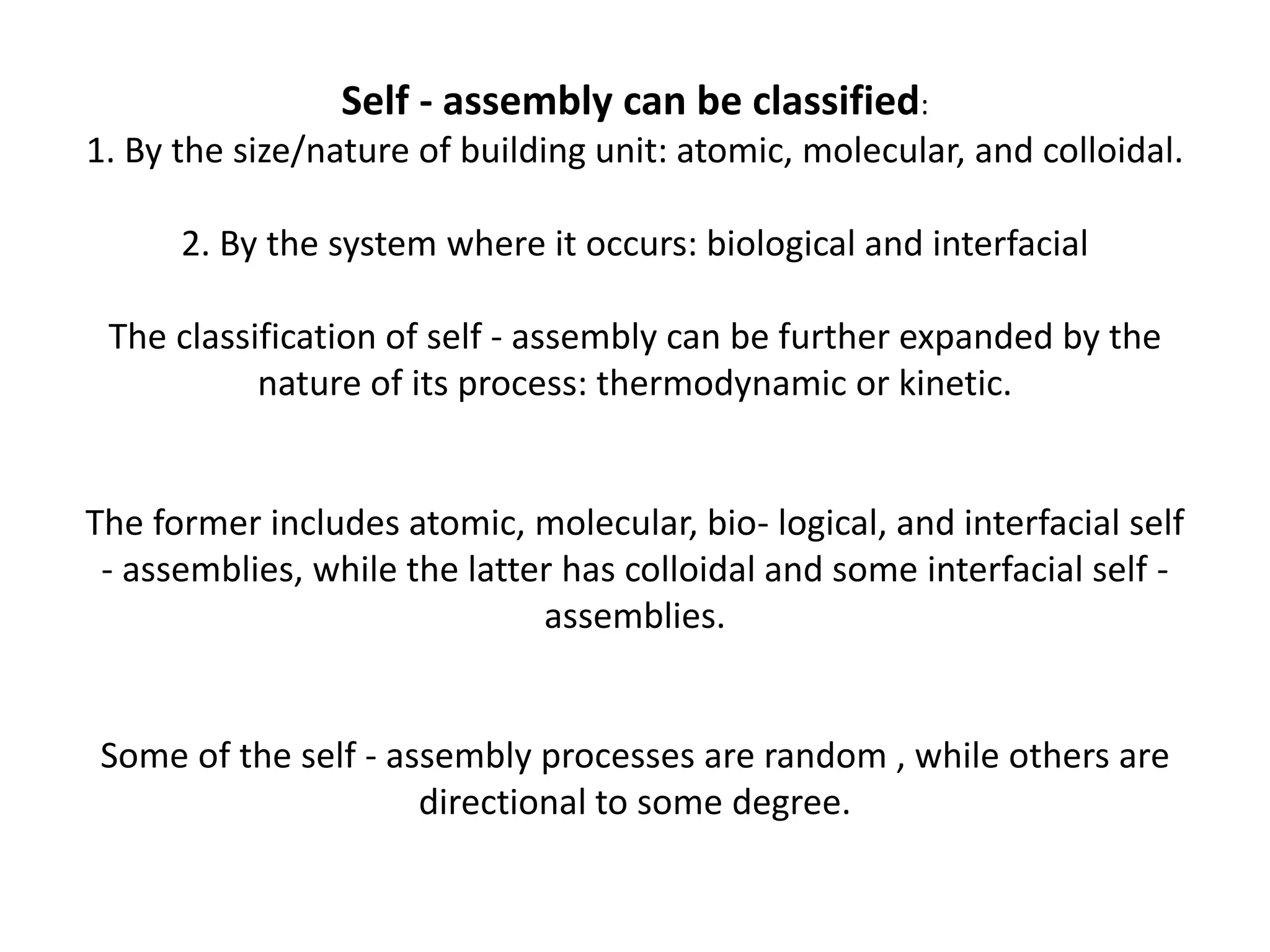 Self - assembly can be classified:
1. By the size/nature of building unit: atomic, molecular, and colloidal.
2. By the system where it occurs: biological and interfacial
The classification of self - assembly can be further expanded by the
nature of its process: thermodynamic or kinetic.
The former includes atomic, molecular, bio- logical, and interfacial self
- assemblies, while the latter has colloidal and some interfacial self -
assemblies.
Some of the self - assembly processes are random , while others are
directional to some degree.
 