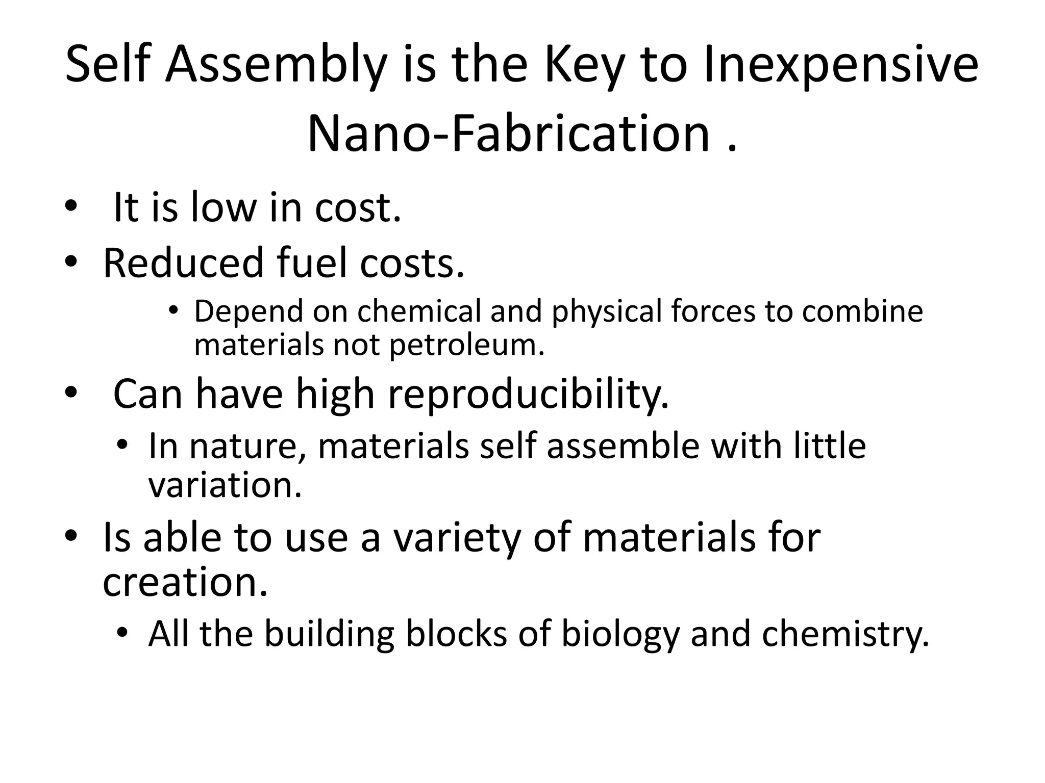 Self Assembly is the Key to Inexpensive
Nano-Fabrication .
• It is low in cost.
• Reduced fuel costs.
• Depend on chemical and physical forces to combine
materials not petroleum.
• Can have high reproducibility.
• In nature, materials self assemble with little
variation.
• Is able to use a variety of materials for
creation.
• All the building blocks of biology and chemistry.
 