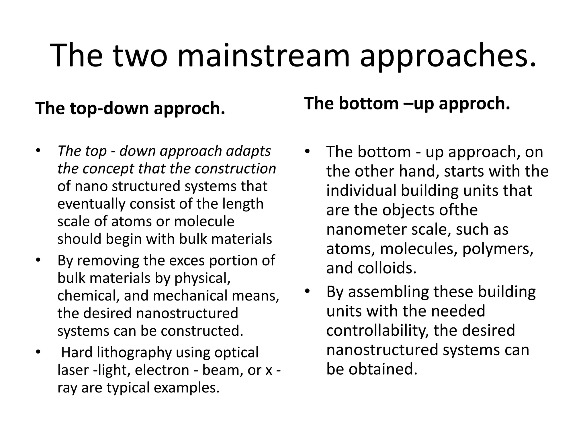 The two mainstream approaches.
The top-down approch.
• The top - down approach adapts
the concept that the construction
of nano structured systems that
eventually consist of the length
scale of atoms or molecule
should begin with bulk materials
• By removing the exces portion of
bulk materials by physical,
chemical, and mechanical means,
the desired nanostructured
systems can be constructed.
• Hard lithography using optical
laser -light, electron - beam, or x -
ray are typical examples.
The bottom –up approch.
• The bottom - up approach, on
the other hand, starts with the
individual building units that
are the objects ofthe
nanometer scale, such as
atoms, molecules, polymers,
and colloids.
• By assembling these building
units with the needed
controllability, the desired
nanostructured systems can
be obtained.
 