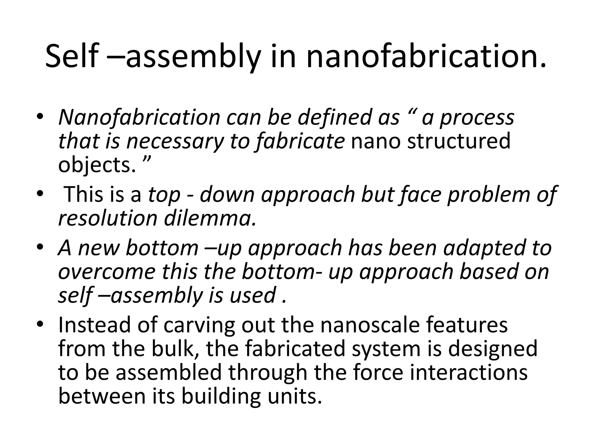 Self –assembly in nanofabrication.
• Nanofabrication can be defined as “ a process
that is necessary to fabricate nano structured
objects. ”
• This is a top - down approach but face problem of
resolution dilemma.
• A new bottom –up approach has been adapted to
overcome this the bottom- up approach based on
self –assembly is used .
• Instead of carving out the nanoscale features
from the bulk, the fabricated system is designed
to be assembled through the force interactions
between its building units.
 