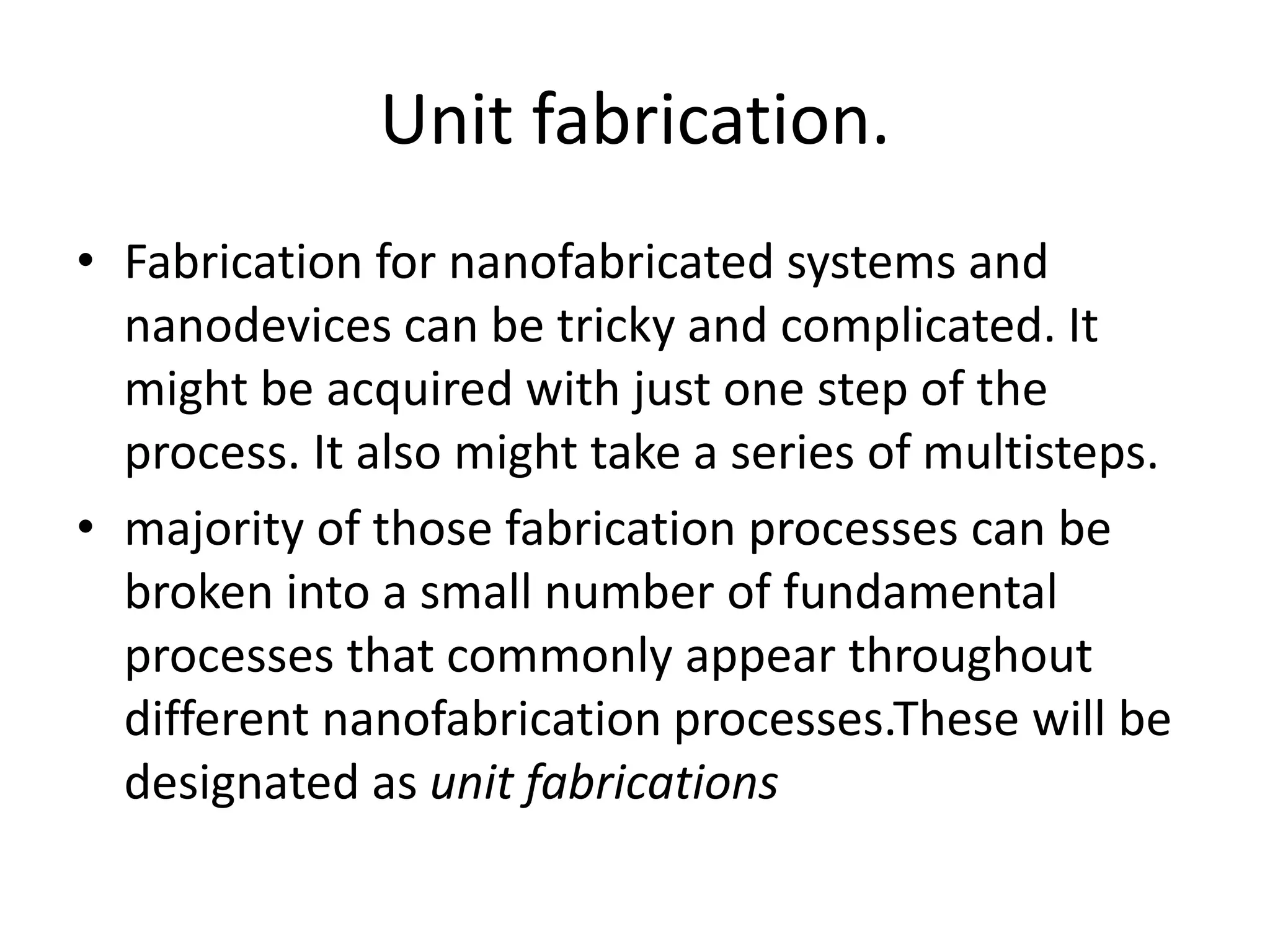 Unit fabrication.
• Fabrication for nanofabricated systems and
nanodevices can be tricky and complicated. It
might be acquired with just one step of the
process. It also might take a series of multisteps.
• majority of those fabrication processes can be
broken into a small number of fundamental
processes that commonly appear throughout
different nanofabrication processes.These will be
designated as unit fabrications
 