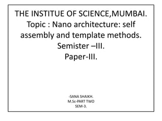 THE INSTITUE OF SCIENCE,MUMBAI.
Topic : Nano architecture: self
assembly and template methods.
Semister –III.
Paper-III.
-SANA SHAIKH.
M.Sc-PART TWO
SEM-3.
 