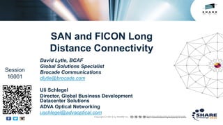 Insert
Custom
Session
QR if
Desired.
SAN and FICON Long
Distance Connectivity
David Lytle, BCAF
Global Solutions Specialist
Brocade Communications
dlytle@brocade.com
Uli Schlegel
Director, Global Business Development
Datacenter Solutions
ADVA Optical Networking
uschlegel@advaoptical.com
Session
16001
 