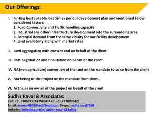 I. Finding best suitable location as per our development plan and mentioned below
considered factors:
1. Road Connectivity and Traffic handling capacity
2. Industrial and other Infrastructure development into the surrounding area.
3. Potential demand from the same vicinity for our facility development.
4. Land availability along with market rates
II. Land aggregation with consent and on behalf of the client
III. Rate negotiation and finalization on behalf of the client
IV. NA (non agriculture) conversion of the land on the mandate to do so from the client
V. Marketing of the Project on the mandate from client.
VI. Acting as an owner of the project on behalf of the client
Our Offerings:
Sudhir Raval & Associates:
Cell: +91 9106925162 WhatsAap: +91 7778038420
Email: skumar0809@rediffmail.com Skype: sudhir.raval7698
LinkedIn: linkedin.com/in/sudhir-raval-b23a00a
 