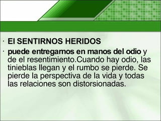 El SENTIRNOS HERIDOS  puede entregarnos en manos del odio  y de el resentimiento.Cuando hay odio, las tinieblas llegan y el rumbo se pierde. Se pierde la perspectiva de la vida y todas las relaciones son distorsionadas.  