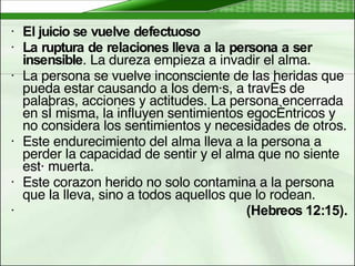 El juicio se vuelve defectuoso   La ruptura de relaciones lleva a la persona a ser insensible . La dureza empieza a invadir el alma.  La persona se vuelve inconsciente de las heridas que pueda estar causando a los demás, a través de palabras, acciones y actitudes. La persona encerrada en sí misma, la influyen sentimientos egocéntricos y no considera los sentimientos y necesidades de otros.  Este endurecimiento del alma lleva a la persona a perder la capacidad de sentir y el alma que no siente está muerta.  Este corazon herido no solo contamina a la persona que la lleva, sino a todos aquellos que lo rodean.  (Hebreos 12:15).   