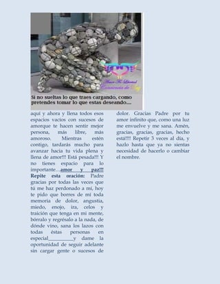 aquí y ahora y llena todos esos 
espacios vacíos con sucesos de 
amorque te hacen sentir mejor 
persona, más libre, más 
amoroso. Mientras estén 
contigo, tardarás mucho para 
avanzar hacia tu vida plena y 
llena de amor!!! Está pesada!!! Y 
no tienes espacio para lo 
importante…amor y paz!!! 
Repite esta oración: Padre 
gracias por todas las veces que 
tú me haz perdonado a mí, hoy 
te pido que borres de mí toda 
memoria de dolor, angustia, 
miedo, enojo, ira, celos y 
traición que tenga en mi mente, 
bórralo y regrésalo a la nada, de 
dónde vino, sana los lazos con 
todas éstas personas en 
especial__________y dame la 
oportunidad de seguir adelante 
sin cargar gente o sucesos de 
dolor. Gracias Padre por tu 
amor infinito que, como una luz 
me envuelve y me sana. Amén, 
gracias, gracias, gracias, hecho 
está!!!! Repetir 3 veces al día, y 
hazlo hasta que ya no sientas 
necesidad de hacerlo o cambiar 
el nombre. 
 