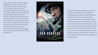 The first film poster I have chosen to analyse is
‘San Andreas’, which is an action film. My
reason behind my choice is that, the poster
uses very simplistic colours, there isn’t a
variation of say perhaps very bold colours such
as, red/green, however these colours still make
the poster appear captivating. From my
research, I have found that the title of the film is
usually positioned very low down on the poster,
which spreads across the entire horizontal. The
title of the film is usually the largest and boldest
text, which is shown on this poster. The colour
of the title (an off white) conforms to the
conventions of an action film poster, as having
white text on a dark background makes the text
stand out more.
The text on the poster is very simplistic and the three
main pieces of informative text are in bold which
immediately catch your attention. Underneath the title
positioned in the centre, bold, however small in
comparison to the title the words ‘May 29’ are shown.
This informs the audience of the release date so that if
they decide they want to see the film they know roughly
when to go. Furthermore, below the release date reads
the words ‘SEE IT IN READ D 3D’, this shows that the
film was made from a high budget company, opposed
to low (they are able to present the film in variations) as
they are better and more popular with the attention and
profit they receive.
 