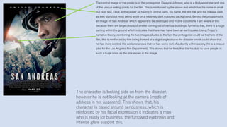 The central image of the poster is of the protagonist, Dwayne Johnson, who is a Hollywood star and one
of the unique selling points for the film. This is reinforced by the above text which has his name in small
but bold text. I look at this poster as having 3 central parts, his name, the film title and the release date,
as they stand out most being white on a relatively dark coloured background. Behind the protagonist is
an image of ‘San Andreas’ which appears to be destroyed and in dire conditions. I am aware of this
because there are large clouds of smoke coming out of various buildings, further to that, there is a huge
parting within the ground which indicates that there may have been an earthquake. Using Propp’s
narrative theory, combining the two images alludes to the fact that protagonist could be the hero of the
film, this is reinforced by him being framed at a slight angle above the disaster which could show that
he has more control. His costume shows that he has some sort of authority within society (he is a rescue
pilot for the Los Angeles Fire Department). This shows that he feels that it is his duty to save people in
such a huge crisis as the one shown in the image.
The character is looking side on from the disaster,
however he is not looking at the camera (mode of
address is not apparent). This shows that, his
character is based around seriousness, which is
reinforced by his facial expression it indicates a man
who is ready for business, the furrowed eyebrows and
intense glare support this.
 