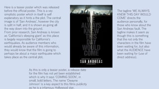 Here is a teaser poster which was released
before the official poster. This is a vey
simplistic poster which in itself is self
explanatory as it hints a the plot. The central
image is of ‘San Andreas’, however the city
is split in half, and it is shown as going all
the way down into the ground.
From prior research, San Andreas is known
as ‘California’s sleeping giant’ as this place
is largely responsible for California’s
earthquakes. As audience members who
would already be aware of this information,
they would know that the film is going to
perhaps be about a major earthquake which
takes place as the central plot.
The tagline ‘WE ALWAYS
KNEW THIS DAY WOULD
COME’ directs the
audience personally, for
those who know about the
San Andreas fault. The
tagline makes it seem as
though this is something
that the not only the
characters in the film have
been waiting for, but also
what the AUDIENCE have
been waiting for (use of
direct address).
As this is only a teaser poster, a release date
for the film has not yet been established
which is why it says ‘COMING SOON’, in
small, bold letters. The name ‘Dwayne
Johnson’ is a key aspect to this films publicity
as he is a infamous Hollywood star.
 
