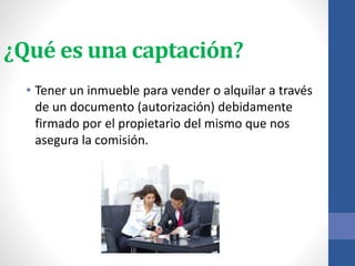 ¿Qué es una captación?
• Tener un inmueble para vender o alquilar a través
de un documento (autorización) debidamente
firmado por el propietario del mismo que nos
asegura la comisión.
 