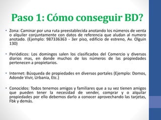 Paso 1: Cómo conseguir BD?
• Zona: Caminar por una ruta preestablecida anotando los números de venta
o alquiler conjuntamente con datos de referencia que aludan al numero
anotado. (Ejemplo: 987336363 - 3er piso, edificio de estreno, Av. Olguin
130)
• Periódicos: Los domingos salen los clasificados del Comercio y diversos
diarios mas, en donde muchos de los números de las propiedades
pertenecen a propietarios.
• Internet: Búsqueda de propiedades en diversos portales (Ejemplo: Domos,
Adonde Vivir, Urbania, Etc.)
• Conocidos: Todos tenemos amigos y familiares que a su vez tienen amigos
que pueden tener la necesidad de vender, comprar y o alquilar
propiedades por ello debemos darlo a conocer aprovechando las tarjetas,
Fbk y demás.
 