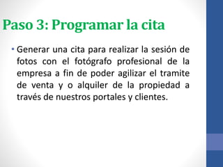Paso 3: Programar la cita
• Generar una cita para realizar la sesión de
fotos con el fotógrafo profesional de la
empresa a fin de poder agilizar el tramite
de venta y o alquiler de la propiedad a
través de nuestros portales y clientes.
 