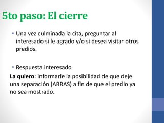 5to paso: El cierre
• Una vez culminada la cita, preguntar al
interesado si le agrado y/o si desea visitar otros
predios.
• Respuesta interesado
La quiero: informarle la posibilidad de que deje
una separación (ARRAS) a fin de que el predio ya
no sea mostrado.
 