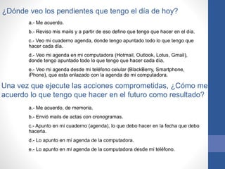 ¿Dónde veo los pendientes que tengo el día de hoy?
a.- Me acuerdo.
b.- Reviso mis mails y a partir de eso defino que tengo que hacer en el día.
c.- Veo mi cuaderno agenda, donde tengo apuntado todo lo que tengo que
hacer cada día.
d.- Veo mi agenda en mi computadora (Hotmail, Outlook, Lotus, Gmail),
donde tengo apuntado todo lo que tengo que hacer cada día.
e.- Veo mi agenda desde mi teléfono celular (BlackBerry, Smartphone,
iPhone), que esta enlazado con la agenda de mi computadora.
Una vez que ejecute las acciones comprometidas, ¿Cómo me
acuerdo lo que tengo que hacer en el futuro como resultado?
a.- Me acuerdo, de memoria.
b.- Envió mails de actas con cronogramas.
c.- Apunto en mi cuaderno (agenda), lo que debo hacer en la fecha que debo
hacerla.
d.- Lo apunto en mi agenda de la computadora.
e.- Lo apunto en mi agenda de la computadora desde mi teléfono.
 