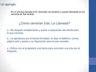 Un ejemplo:
En mi primera llamada al Sr. Gonzales me presento y queda interesado en los
servicios de San Andrés-
¿Cómo cerrarían Uds. La Llamada?
a.- Me despido amablemente y quedo a disposición del cliente para
lo que necesite.
b.- Le agradezco por el tiempo brindado, le dejo mi teléfono, correo,
página web y quedo a su disposición para lo que necesite..
c.- Defino con el propietario una fecha para concretar una cita con el
fotógrafo.
 