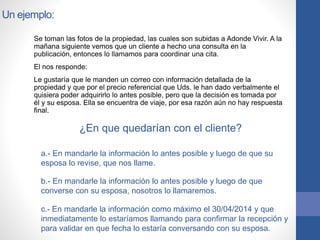 Un ejemplo:
Se toman las fotos de la propiedad, las cuales son subidas a Adonde Vivir. A la
mañana siguiente vemos que un cliente a hecho una consulta en la
publicación, entonces lo llamamos para coordinar una cita.
El nos responde:
Le gustaría que le manden un correo con información detallada de la
propiedad y que por el precio referencial que Uds. le han dado verbalmente el
quisiera poder adquirirlo lo antes posible, pero que la decisión es tomada por
él y su esposa. Ella se encuentra de viaje, por esa razón aún no hay respuesta
final.
¿En que quedarían con el cliente?
a.- En mandarle la información lo antes posible y luego de que su
esposa lo revise, que nos llame.
b.- En mandarle la información lo antes posible y luego de que
converse con su esposa, nosotros lo llamaremos.
c.- En mandarle la información como máximo el 30/04/2014 y que
inmediatamente lo estaríamos llamando para confirmar la recepción y
para validar en que fecha lo estaría conversando con su esposa.
 