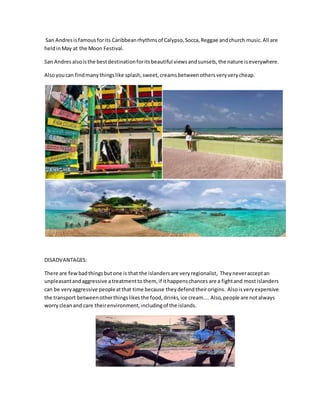 San Andresisfamous forits Caribbeanrhythmsof Calypso,Socca,Reggae andchurch music.All are
heldinMay at the Moon Festival.
San Andres alsoisthe bestdestinationforitsbeautiful viewsandsunsets,the nature iseverywhere.
Alsoyoucan findmanythingslike splash,sweet,creams betweenothersveryverycheap.
DISADVANTAGES:
There are fewbadthingsbutone is that the islandersare veryregionalist, Theyneveracceptan
unpleasantandaggressive atreatmenttothem, if ithappenschances are a fightand mostislanders
can be veryaggressive peopleatthat time because theydefend theirorigins. Alsoisveryexpensive
the transport betweenotherthingslikes the food,drinks,ice cream.... Also,people are not always
worry cleanand care theirenvironment,includingof the islands.
 