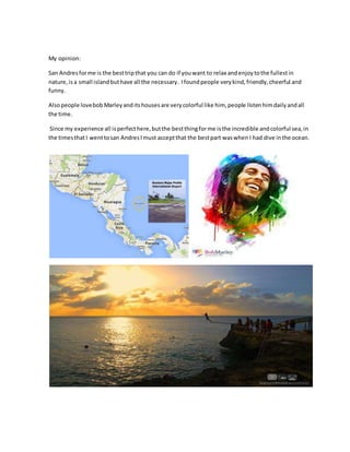 My opinion:
San Andresforme is the besttripthat you can do if youwant to relax andenjoytothe fullestin
nature,is a small islandbuthave all the necessary. Ifoundpeople verykind, friendly,cheerful and
funny.
Alsopeople lovebob Marley anditshousesare verycolorful like him, people listenhimdaily andall
the time.
Since my experience all isperfecthere,butthe bestthingforme isthe incredible andcolorful sea,in
the timesthatI wenttosan Andres Imust acceptthat the bestpart waswhen I had dive inthe ocean.
 