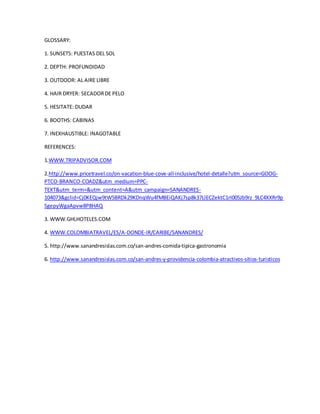 GLOSSARY:
1. SUNSETS: PUESTAS DEL SOL
2. DEPTH: PROFUNDIDAD
3. OUTDOOR: AL AIRE LIBRE
4. HAIR DRYER: SECADORDE PELO
5. HESITATE: DUDAR
6. BOOTHS: CABINAS
7. INEXHAUSTIBLE: INAGOTABLE
REFERENCES:
1.WWW.TRIPADVISOR.COM
2.http://www.pricetravel.co/on-vacation-blue-cove-all-inclusive/hotel-detalle?utm_source=GOOG-
PTCO-BRANCO-COADZ&utm_medium=PPC-
TEXT&utm_term=&utm_content=A&utm_campaign=SANANDRES-
104073&gclid=Cj0KEQjw9tW5BRDk29KDnqWu4fMBEiQAKj7sp8k37LlECZektC1rI005Jb9rz_9LC4XXRr9p
SgepyWgaApvw8P8HAQ
3. WWW.GHLHOTELES.COM
4. WWW.COLOMBIATRAVEL/ES/A-DONDE-IR/CARIBE/SANANDRES/
5. http://www.sanandresislas.com.co/san-andres-comida-tipica-gastronomia
6. http://www.sanandresislas.com.co/san-andres-y-providencia-colombia-atractivos-sitios-turisticos
 