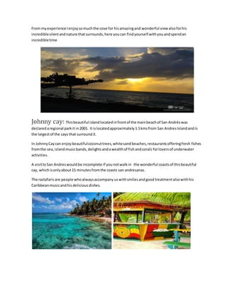 From myexperience Ienjoysomuchthe cove for hisamazingand wonderful view alsoforhis
incrediblesilentandnature thatsurrounds,here youcan findyourself withyouandspendan
incredibletime
Johnny cay: Thisbeautiful islandlocatedinfrontof the mainbeachof San Andréswas
declaredaregional parkit in2001. It islocatedapproximately1.5kmsfrom San AndresIslandandis
the largestof the cays that surroundit.
In JohnnyCaycan enjoybeautifulcoconuttrees,whitesandbeaches,restaurantsofferingfresh fishes
fromthe sea,islandmusicbands,delightsandawealthof fishandcorals forloversof underwater
activities.
A visittoSan Andreswouldbe incomplete if younotwalkin the wonderful coastsof thisbeautiful
cay, whichisonlyabout15 minutesfromthe coasts san andresanas.
The rastafarisare people whoalwaysaccompany uswithsmilesandgood treatmentalsowithhis
Caribbean musicandhisdelicious dishes.
 