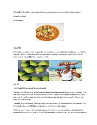 SNAILSOUP: One of the richestbasesindishesisthe snail,whichcanfindthe followingdishes:
Caracol meatballs
Caracol salad
DESSERTS:
In the afternoon,afterlunch,itispossible tofindwomenwhoexhibitandsell traditional sweetsof the
islandascoconut candiesandcoconut macaroonsare a delighttoexperience.Alsofruitjuicesand
cakessquash,corn and bananasare verypopular.
HOTELS:
1. ROYAL DECAMERON ISLEÑOALL INCLUSIVE:
The Hotel Royal DecameronIsleñohasan outdoorpool anda spa and wellnesscenterinSanAndrés,a
fewmetersfromthe beach.Inits facilitiesWi-Fi. Roomsare equippedwith flat-screenTV withcable
channels,airconditioningandminibar.Eachhasa balconyandprivate bathroomwithshower,hair
dryerand free toiletries.
The Hotel Royal DecameronIsleñooffersalacarte restaurant,the Boonoononous,andthe NorthEnd
beachclub. Alsohasthe Ska bar and beachbar, whichisnextto the pool.
The hotel has a fitnesscenterandorganizessportsactivitiesnonmotorizedwater.Italsohasa tour
deskand provideslaundryservices.Italsoprovidestowelsandbeach chairs.Itisa 5-minute drive from
 