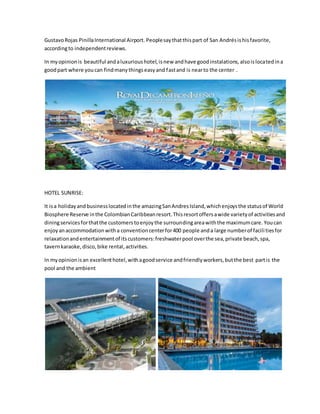 GustavoRojas PinillaInternational Airport. Peoplesay thatthispart of San Andrésishisfavorite,
accordingto independentreviews.
In myopinionis beautiful andaluxurioushotel,isnew andhave goodinstalations,alsoislocatedina
goodpart where youcan findmanythingseasyand fastand is nearto the center .
HOTEL SUNRISE:
It isa holidayandbusinesslocatedinthe amazingSanAndresIsland,whichenjoysthe statusof World
Biosphere Reserve inthe ColombianCaribbeanresort.Thisresortoffersawide varietyof activitiesand
diningservicesforthatthe customerstoenjoythe surroundingareawiththe maximumcare. Youcan
enjoyanaccommodationwitha conventioncenterfor400 people anda large numberof facilitiesfor
relaxationandentertainmentof itscustomers:freshwaterpool overthe sea,private beach,spa,
tavernkaraoke,disco,bike rental, activities.
In myopinionisan excellenthotel,withagoodservice andfriendlyworkers,butthe best partis the
pool and the ambient
 