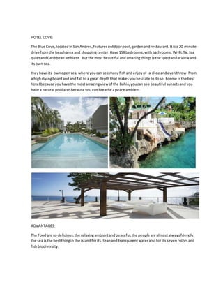 HOTEL COVE:
The Blue Cove, locatedinSanAndres,featuresoutdoorpool,gardenandrestaurant. Itisa 20-minute
drive fromthe beacharea and shoppingcenter. Have 158 bedrooms,withbathrooms, Wi-Fi,TV.Isa
quietand Caribbean ambient. Butthe mostbeautiful andamazingthingsis the spectacularview and
itsown sea.
theyhave its ownopensea,where youcan see manyfishandenjoyof a slide andeventhrow from
a highdivingboardand and fall toa great depththat makesyouhesitate todoso. Forme isthe best
hotel because youhave the mostamazingview of the Bahia,youcan see beautiful sunsetsandyou
have a natural pool alsobecause youcan breathe apeace ambient.
ADVANTAGES:
The Food are so delicious,the relaxingambientandpeaceful,the people are almostalwaysfriendly,
the sea isthe bestthingin the islandforitscleanand transparentwateralsofor its seven colorsand
fishbiodiversity.
 