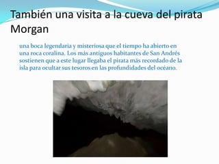 También una visita a la cueva del pirata
Morgan
 una boca legendaria y misteriosa que el tiempo ha abierto en
 una roca coralina. Los más antiguos habitantes de San Andrés
 sostienen que a este lugar llegaba el pirata más recordado de la
 isla para ocultar sus tesoros en las profundidades del océano.
 