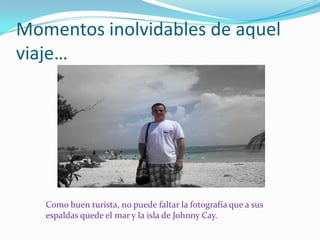 Momentos inolvidables de aquel
viaje…




   Como buen turista, no puede faltar la fotografía que a sus
   espaldas quede el mar y la isla de Johnny Cay.
 