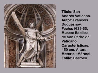Título: San
Andrés Vaticano.
Autor: François
Duquesnoy.
Fecha:1629-33.
Museo: Basílica
de San Pedro del
Vaticano.
Características:
450 cm. Altura.
Material: Mármol.
Estilo: Barroco.
 