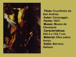 Título: Crucifixión de
San Andrés.
 Autor: Caravaggio.
 Fecha: 1607.
 Museo: Museo de
Cleveland.
 Características:
202,5 x 152,7 cm.
 Material: Oleo sobre
lienzo.
 Estilo: Barroco
Italiano.
 